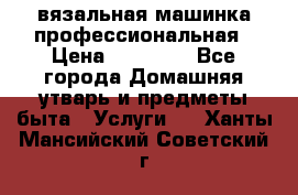 вязальная машинка профессиональная › Цена ­ 15 000 - Все города Домашняя утварь и предметы быта » Услуги   . Ханты-Мансийский,Советский г.